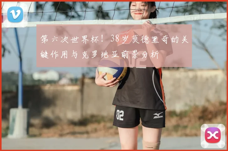 第六次世界杯！38岁莫德里奇的关键作用与克罗地亚前景分析