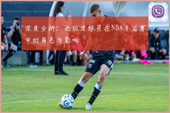 深度分析：西班牙球员在NBA季后赛中的角色与影响