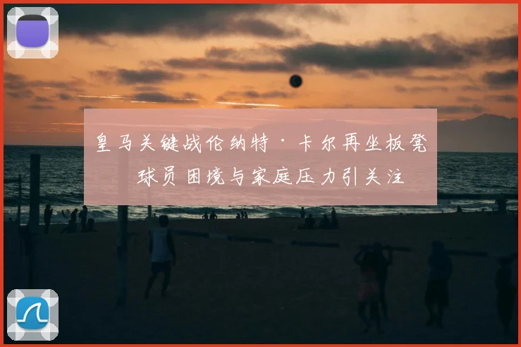 皇马关键战伦纳特·卡尔再坐板凳，球员困境与家庭压力引关注