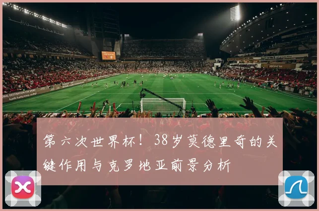 第六次世界杯!38岁莫德里奇的关键作用与克罗地亚前景分析