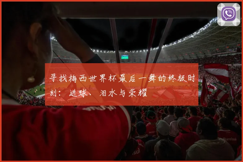 寻找梅西世界杯最后一舞的终极时刻：进球、泪水与荣耀