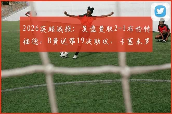 2026英超战报：复盘曼联2-1布伦特福德，B费送第19次助攻，卡塞米罗关键头球制胜