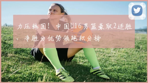 力压韩国！中国U16男篮豪取2连胜，净胜分优势领跑积分榜