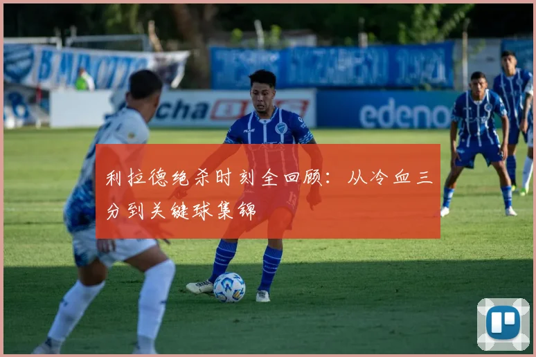 利拉德绝杀时刻全回顾：从冷血三分到关键球集锦