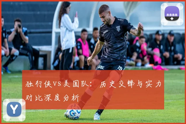 独行侠vs美国队：历史交锋与实力对比深度分析