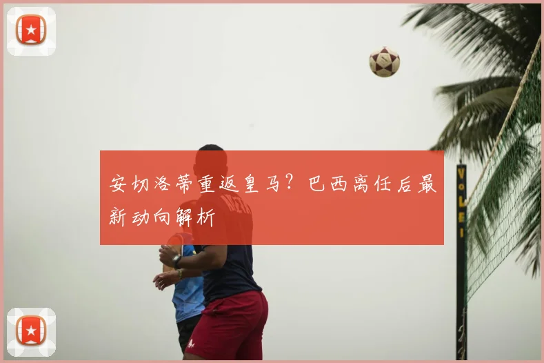 安切洛蒂重返皇马?巴西离任后最新动向解析
