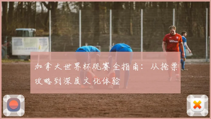 加拿大世界杯观赛全指南：从抢票攻略到深度文化体验