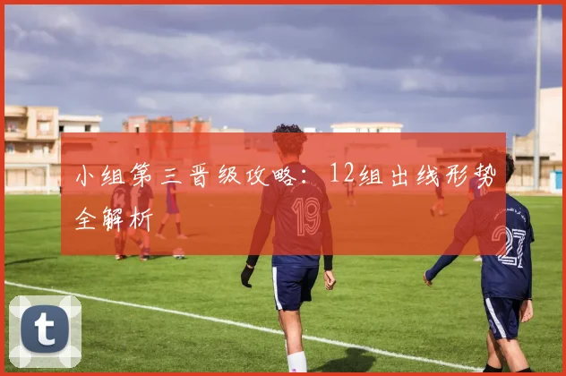 小组第三晋级攻略：12组出线形势全解析