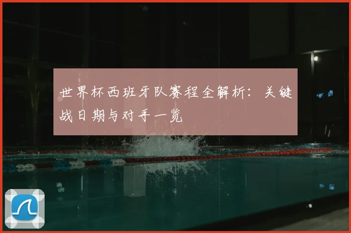 世界杯西班牙队赛程全解析：关键战日期与对手一览