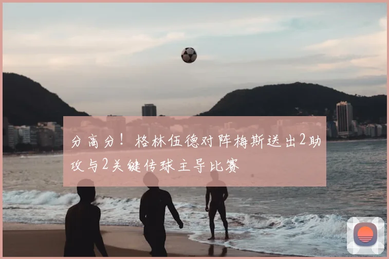 分高分!格林伍德对阵梅斯送出2助攻与2关键传球主导比赛