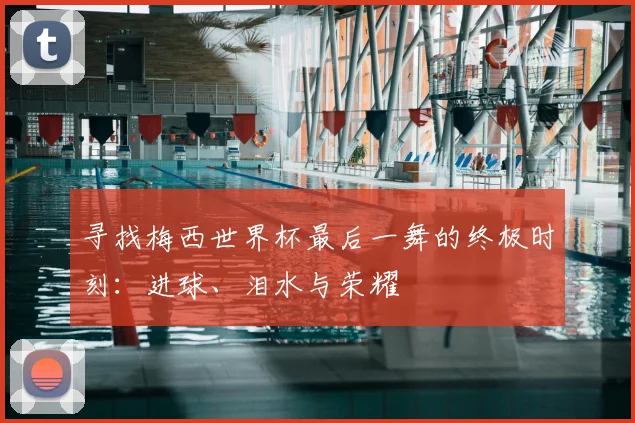 寻找梅西世界杯最后一舞的终极时刻：进球、泪水与荣耀
