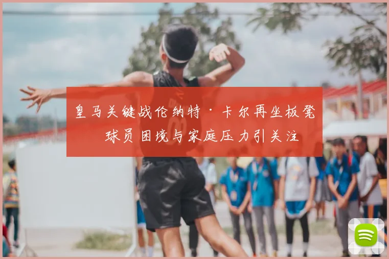 皇马关键战伦纳特·卡尔再坐板凳,球员困境与家庭压力引关注