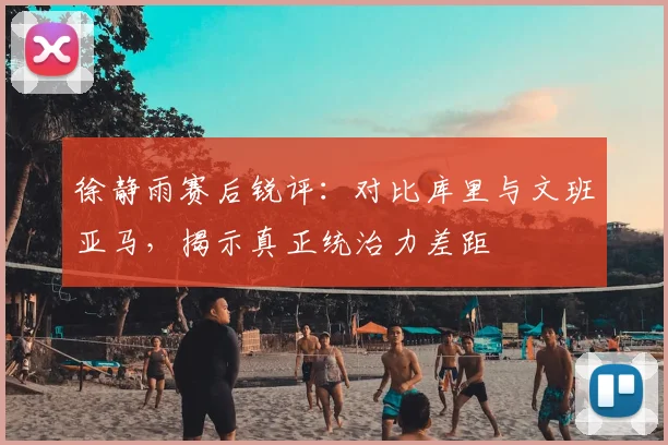 徐静雨赛后锐评：对比库里与文班亚马，揭示真正统治力差距