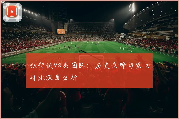 独行侠vs美国队：历史交锋与实力对比深度分析