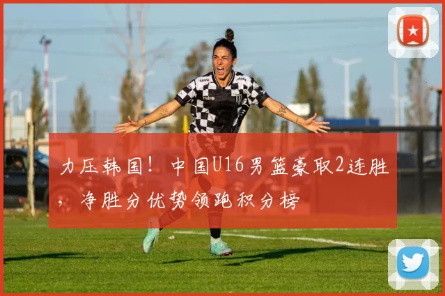 力压韩国！中国U16男篮豪取2连胜，净胜分优势领跑积分榜